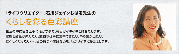 生活の中に色を上手に活かす事で、毎日がイキイキと輝きだします。家族と会話が弾んだり、勉強や仕事に集中できたり、やる気が出たり、若々しくなったり・・・。色の持つ不思議な力を、わかりやすくお伝えします。