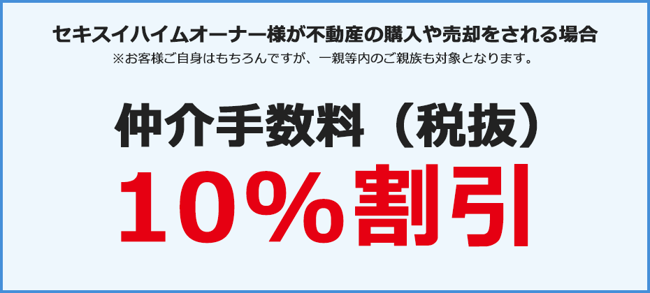 セキスイハイムオーナー様が不動産の購入や売却をされる場合※お客様ご自身はもちろんですが、一親等内のご親族も対象となります。仲介手数料（税抜）10%割引