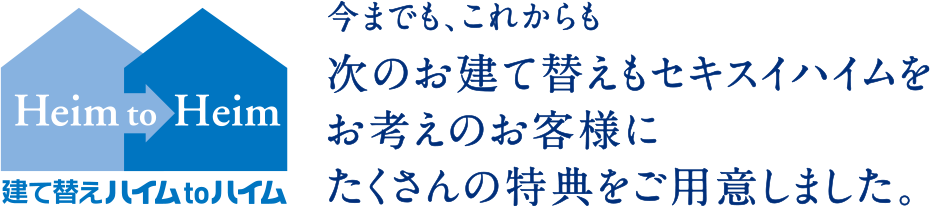 建て替えハイムtoハイム 今までも、これからも 次のお建て替えもセキスイハイムをお考えのお客様にたくさんの特典をご用意しました。