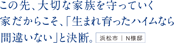 この先、大切な家族を守っていく家だからこそ、「生まれ育ったハイムなら間違いない」と決断。