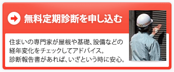 無料定期診断を申し込む：住まいの専門家が屋根や基礎、設備などの経年変化をチェックしてアドバイス。診断報告書があれば、いざという時に安心。